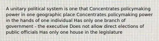 A unitary political system is one that Concentrates policymaking power in one geographic place Concentrates policymaking power in the hands of one individual Has only one branch of government - the executive Does not allow direct elections of public officials Has only one house in the legislature