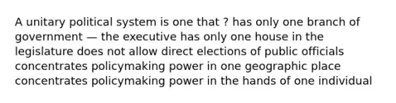 A unitary political system is one that ? has only one branch of government — the executive has only one house in the legislature does not allow direct elections of public officials concentrates policymaking power in one geographic place concentrates policymaking power in the hands of one individual