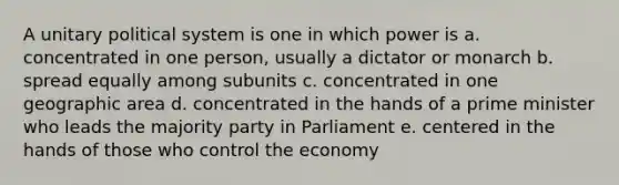 A unitary political system is one in which power is a. concentrated in one person, usually a dictator or monarch b. spread equally among subunits c. concentrated in one geographic area d. concentrated in the hands of a prime minister who leads the majority party in Parliament e. centered in the hands of those who control the economy