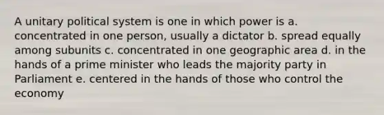 A unitary political system is one in which power is a. concentrated in one person, usually a dictator b. spread equally among subunits c. concentrated in one geographic area d. in the hands of a prime minister who leads the majority party in Parliament e. centered in the hands of those who control the economy