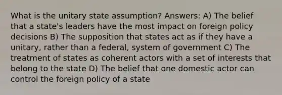 What is the unitary state assumption? Answers: A) The belief that a state's leaders have the most impact on foreign policy decisions B) The supposition that states act as if they have a unitary, rather than a federal, system of government C) The treatment of states as coherent actors with a set of interests that belong to the state D) The belief that one domestic actor can control the foreign policy of a state