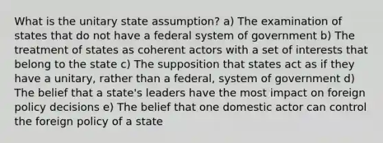 What is the unitary state assumption? a) The examination of states that do not have a federal system of government b) The treatment of states as coherent actors with a set of interests that belong to the state c) The supposition that states act as if they have a unitary, rather than a federal, system of government d) The belief that a state's leaders have the most impact on foreign policy decisions e) The belief that one domestic actor can control the foreign policy of a state