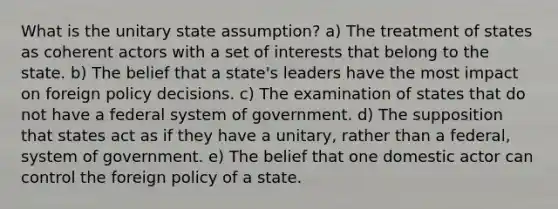 What is the unitary state assumption? a) The treatment of states as coherent actors with a set of interests that belong to the state. b) The belief that a state's leaders have the most impact on foreign policy decisions. c) The examination of states that do not have a federal system of government. d) The supposition that states act as if they have a unitary, rather than a federal, system of government. e) The belief that one domestic actor can control the foreign policy of a state.