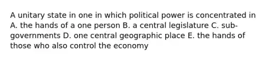 A unitary state in one in which political power is concentrated in A. the hands of a one person B. a central legislature C. sub-governments D. one central geographic place E. the hands of those who also control the economy