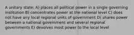 A unitary state: A) places all political power in a single governing institution B) concentrates power at the national level C) does not have any local regional units of government D) shares power between a national government and several regional governments E) devolves most power to the local level