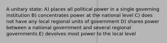 A unitary state: A) places all political power in a single governing institution B) concentrates power at the national level C) does not have any local regional units of government D) shares power between a national government and several regional governments E) devolves most power to the local level