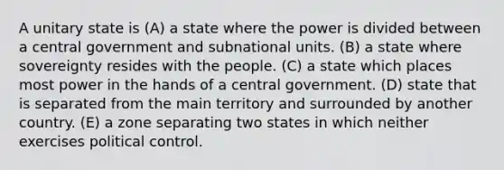 A unitary state is (A) a state where the power is divided between a central government and subnational units. (B) a state where sovereignty resides with the people. (C) a state which places most power in the hands of a central government. (D) state that is separated from the main territory and surrounded by another country. (E) a zone separating two states in which neither exercises political control.