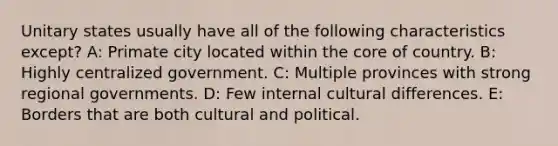 Unitary states usually have all of the following characteristics except? A: Primate city located within <a href='https://www.questionai.com/knowledge/kD8KqkX2aO-the-core' class='anchor-knowledge'>the core</a> of country. B: Highly centralized government. C: Multiple provinces with strong regional governments. D: Few internal cultural differences. E: Borders that are both cultural and political.