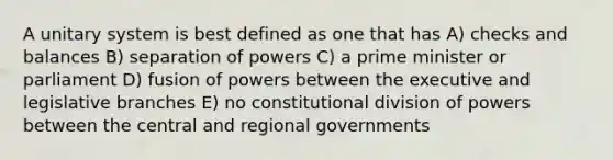 A unitary system is best defined as one that has A) checks and balances B) separation of powers C) a prime minister or parliament D) fusion of powers between the executive and legislative branches E) no constitutional division of powers between the central and regional governments