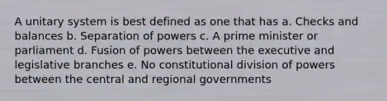 A unitary system is best defined as one that has a. Checks and balances b. Separation of powers c. A prime minister or parliament d. Fusion of powers between the executive and legislative branches e. No constitutional division of powers between the central and regional governments