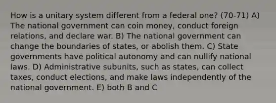 How is a unitary system different from a federal one? (70-71) A) The national government can coin money, conduct foreign relations, and declare war. B) The national government can change the boundaries of states, or abolish them. C) State governments have political autonomy and can nullify national laws. D) Administrative subunits, such as states, can collect taxes, conduct elections, and make laws independently of the national government. E) both B and C