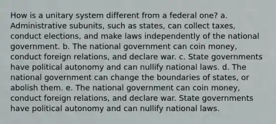 How is a unitary system different from a federal one? a. Administrative subunits, such as states, can collect taxes, conduct elections, and make laws independently of the national government. b. The national government can coin money, conduct foreign relations, and declare war. c. State governments have political autonomy and can nullify national laws. d. The national government can change the boundaries of states, or abolish them. e. The national government can coin money, conduct foreign relations, and declare war. State governments have political autonomy and can nullify national laws.