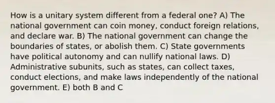 How is a unitary system different from a federal one? A) The national government can coin money, conduct foreign relations, and declare war. B) The national government can change the boundaries of states, or abolish them. C) State governments have political autonomy and can nullify national laws. D) Administrative subunits, such as states, can collect taxes, conduct elections, and make laws independently of the national government. E) both B and C