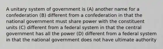 A unitary system of government is (A) another name for a confederation (B) different from a confederation in that the national government must share power with the constituent units (C) different from a federal system in that the central government has all the power (D) different from a federal system in that the national government does not have ultimate authority