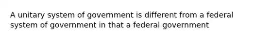 A unitary system of government is different from a federal system of government in that a federal government