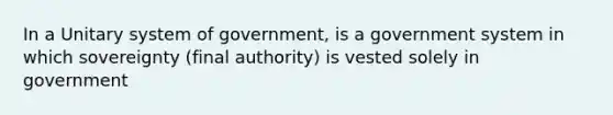 In a Unitary system of government, is a government system in which sovereignty (final authority) is vested solely in government