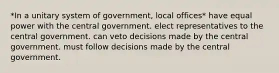 *In a unitary system of government, local offices* have equal power with the central government. elect representatives to the central government. can veto decisions made by the central government. must follow decisions made by the central government.