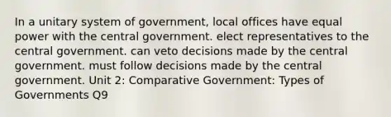 In a unitary system of government, local offices have equal power with the central government. elect representatives to the central government. can veto decisions made by the central government. must follow decisions made by the central government. Unit 2: Comparative Government: Types of Governments Q9