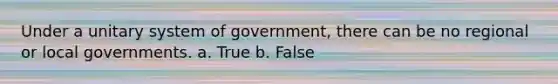 Under a unitary system of government, there can be no regional or local governments. a. True b. False