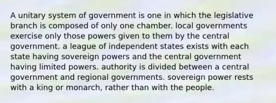 A unitary system of government is one in which the legislative branch is composed of only one chamber. local governments exercise only those powers given to them by the central government. a league of independent states exists with each state having sovereign powers and the central government having limited powers. authority is divided between a central government and regional governments. sovereign power rests with a king or monarch, rather than with the people.