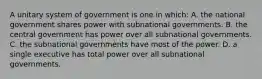 A unitary system of government is one in which: A. the national government shares power with subnational governments. B. the central government has power over all subnational governments. C. the subnational governments have most of the power. D. a single executive has total power over all subnational governments.