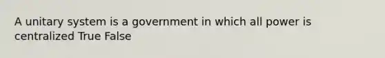 A unitary system is a government in which all power is centralized True False