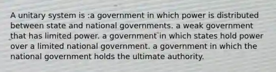 A unitary system is :a government in which power is distributed between state and national governments. a weak government that has limited power. a government in which states hold power over a limited national government. a government in which the national government holds the ultimate authority.