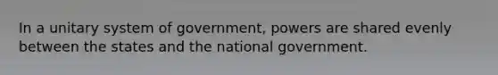 In a unitary system of government, powers are shared evenly between the states and the national government.