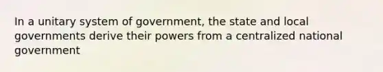 In a unitary system of government, the state and local governments derive their powers from a centralized national government