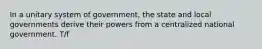 In a unitary system of government, the state and local governments derive their powers from a centralized national government. T/f