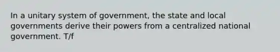 In a unitary system of government, the state and local governments derive their powers from a centralized national government. T/f