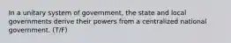 In a unitary system of government, the state and local governments derive their powers from a centralized national government. (T/F)