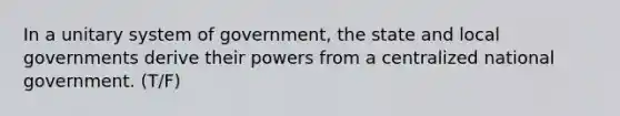 In a unitary system of government, the state and local governments derive their powers from a centralized national government. (T/F)