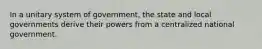 In a unitary system of government, the state and local governments derive their powers from a centralized national government.