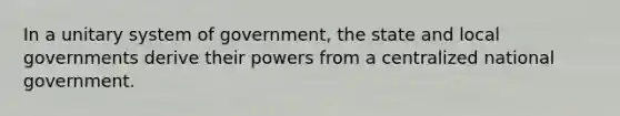 In a unitary system of government, the state and local governments derive their powers from a centralized national government.