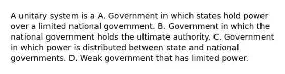 A unitary system is a A. Government in which states hold power over a limited national government. B. Government in which the national government holds the ultimate authority. C. Government in which power is distributed between state and national governments. D. Weak government that has limited power.