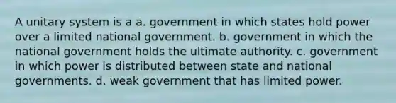 A unitary system is a a. government in which states hold power over a limited national government. b. government in which the national government holds the ultimate authority. c. government in which power is distributed between state and national governments. d. weak government that has limited power.