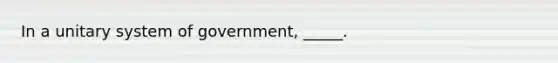 In a unitary system of government, _____.