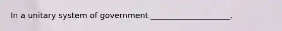 In a unitary system of government ____________________.