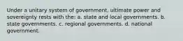 Under a unitary system of government, ultimate power and sovereignty rests with the: a. state and local governments. b. state governments. c. regional governments. d. national government.