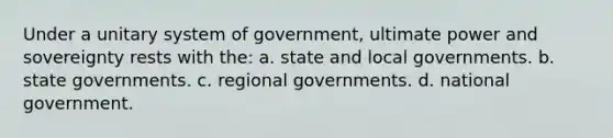 Under a unitary system of government, ultimate power and sovereignty rests with the: a. state and local governments. b. state governments. c. regional governments. d. national government.