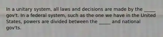 In a unitary system, all laws and decisions are made by the _____ gov't. In a federal system, such as the one we have in the United States, powers are divided between the _____ and national gov'ts.