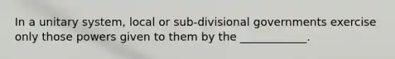 In a unitary system, local or sub-divisional governments exercise only those powers given to them by the ____________.