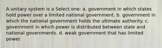 A unitary system is a Select one: a. government in which states hold power over a limited national government. b. government in which the national government holds the ultimate authority. c. government in which power is distributed between state and national governments. d. weak government that has limited power.