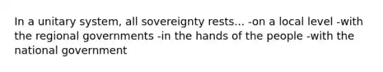 In a unitary system, all sovereignty rests... -on a local level -with the regional governments -in the hands of the people -with the national government