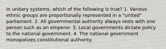 In unitary systems, which of the following is true? 1. Various ethnic groups are proportionally represented in a "united" parliament. 2. All governmental authority always rests with one person such as an emperor. 3. Local governments dictate policy to the national government. 4. The national government monopolizes constitutional authority.