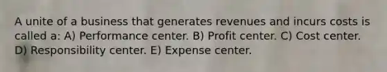 A unite of a business that generates revenues and incurs costs is called a: A) Performance center. B) Profit center. C) Cost center. D) Responsibility center. E) Expense center.