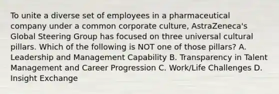 To unite a diverse set of employees in a pharmaceutical company under a common corporate culture, AstraZeneca's Global Steering Group has focused on three universal cultural pillars. Which of the following is NOT one of those pillars? A. Leadership and Management Capability B. Transparency in Talent Management and Career Progression C. Work/Life Challenges D. Insight Exchange