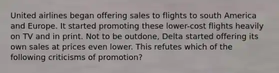 United airlines began offering sales to flights to south America and Europe. It started promoting these lower-cost flights heavily on TV and in print. Not to be outdone, Delta started offering its own sales at prices even lower. This refutes which of the following criticisms of promotion?