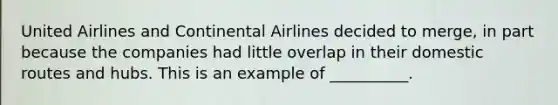 United Airlines and Continental Airlines decided to merge, in part because the companies had little overlap in their domestic routes and hubs. This is an example of __________.